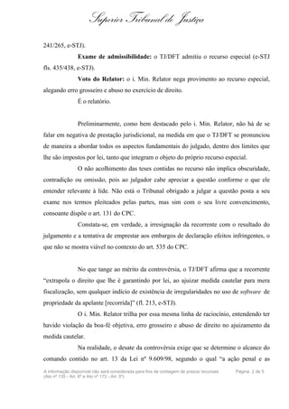 Superior Tribunal de Justiça
241/265, e-STJ).
                Exame de admissibilidade: o TJ/DFT admitiu o recurso especial (e-STJ
fls. 435/438, e-STJ).
                Voto do Relator: o i. Min. Relator nega provimento ao recurso especial,
alegando erro grosseiro e abuso no exercício de direito.
                É o relatório.


                Preliminarmente, como bem destacado pelo i. Min. Relator, não há de se
falar em negativa de prestação jurisdicional, na medida em que o TJ/DFT se pronunciou
de maneira a abordar todos os aspectos fundamentais do julgado, dentro dos limites que
lhe são impostos por lei, tanto que integram o objeto do próprio recurso especial.
                O não acolhimento das teses contidas no recurso não implica obscuridade,
contradição ou omissão, pois ao julgador cabe apreciar a questão conforme o que ele
entender relevante à lide. Não está o Tribunal obrigado a julgar a questão posta a seu
exame nos termos pleiteados pelas partes, mas sim com o seu livre convencimento,
consoante dispõe o art. 131 do CPC.
                Constata-se, em verdade, a irresignação da recorrente com o resultado do
julgamento e a tentativa de emprestar aos embargos de declaração efeitos infringentes, o
que não se mostra viável no contexto do art. 535 do CPC.


                No que tange ao mérito da controvérsia, o TJ/DFT afirma que a recorrente
“extrapola o direito que lhe é garantindo por lei, ao ajuizar medida cautelar para mera
fiscalização, sem qualquer indício de existência de irregularidades no uso de software de
propriedade da apelante [recorrida]” (fl. 213, e-STJ).
                O i. Min. Relator trilha por essa mesma linha de raciocínio, entendendo ter
havido violação da boa-fé objetiva, erro grosseiro e abuso de direito no ajuizamento da
medida cautelar.
                Na realidade, o desate da controvérsia exige que se determine o alcance do
comando contido no art. 13 da Lei nº 9.609/98, segundo o qual “a ação penal e as
A informação disponível não será considerada para fins de contagem de prazos recursais   Página 2 de 5
(Ato nº 135 - Art. 6º e Ato nº 172 - Art. 5º)
 
