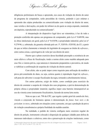 Superior Tribunal de Justiça
diligências preliminares de busca e apreensão, nos casos de violação de direito de autor
de programa de computador, serão precedidas de vistoria, podendo o juiz ordenar a
apreensão das cópias produzidas ou comercializadas com violação de direito de autor,
suas versões e derivações, em poder do infrator ou de quem as esteja expondo, mantendo
em depósito, reproduzindo ou comercializando”.
                A interpretação do dispositivo legal deve ser sistemática, à luz de toda a
proteção conferida não apenas aos programas de computador, pela Lei nº 9.609/98, mas
às obras intelectuais em geral, pela Lei nº 9.610/98, à propriedade industrial, pela Lei nº
9.279/96, e, sobretudo, da garantia ofertada pelo art. 5º, XXVII e XXVIII, da CF, a partir
do que se infere claramente a intenção do legislador de assegurar ao titular de softwares ,
entre outras coisas, a prerrogativa de velar por seu direito de autor.
                Ocorre que o pleno exercício dessa faculdade pressupõe a existência de um
meio efetivo e eficaz de fiscalização, tendo a norma eleito como medida adequada para
esse fim a vistoria prévia, cuja natureza é claramente preparatória e preventiva, de modo
a viabilizar a confirmação de suspeitas de violação de direito autoral.
                Com efeito, não se pode impor como requisito para utilização da medida a
prova pré-constituída do dano, ou seja, certeza quanto à reprodução ilegal do software ,
sob pena de subverter o escopo fiscalizador da regra, tornando-a absolutamente inócua.
                Em outras palavras, exigir do titular, como condição para exercício do
direito de constatar a suspeita de violação dos seus programas, a prévia demonstração da
própria ofensa à propriedade imaterial, significa impor uma barreira intransponível ao
uso da vistoria como instrumento fiscalizatório, fazendo da norma letra morta.
                Note-se que o art. 798 do CPC, que regula o poder geral de cautela do Juiz,
vincula a concessão de liminares apenas à demonstração do fumus boni iuris e do
periculum in mora, sobretudo em situações como a presente, em que a produção da prova
da violação consubstancia a própria finalidade da medida cautelar.
                Na realidade, o pedido de vistoria configura mero exercício regular do
direito de petição, instrumento colocado à disposição de qualquer cidadão para defesa de
interesses individuais e coletivos, entre eles a preservação de criações intelectuais, como
A informação disponível não será considerada para fins de contagem de prazos recursais   Página 3 de 5
(Ato nº 135 - Art. 6º e Ato nº 172 - Art. 5º)
 