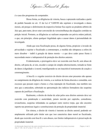Superior Tribunal de Justiça
é o caso dos programas de computador.
                Dessa forma, as diligências de vistoria, busca e apreensão realizadas a partir
de pedido baseado no art. 13 da Lei nº 9.609/98 não sujeitam o investigado a danos
morais, até porque o deferimento da respectiva liminar fica sujeito ao prudente arbítrio do
Juiz que, para tanto, dever estar convencido da verossimilhança das alegações contidas na
petição inicial. Portanto, as diligências se realizam amparadas em prévia ordem judicial,
o que, em princípio, afasta qualquer ilegalidade apta a causar danos à personalidade do
investigado.
                Ainda que essa fiscalização possa, de alguma forma, propiciar a invasão da
privacidade e sujeitar o fiscalizado a contratempos, a medida não ultrapassa a esfera do
mero dissabor – inábil à geração de danos morais – e que deve ceder passo frente à
necessidade maior e indispensável de proteção dos direitos autorais.
                Evidentemente, a prerrogativa deve ser exercida com boa-fé, sem abuso de
direito, sob pena de, aí sim, exceder o campo do simples aborrecimento, tornado-se fonte
de danos à dignidade e à moral, transfigurando-se em inaceitável instrumento de coação e
constrangimento.
                A boa-fé e o regular exercício do direito devem estar presentes não apenas
no cumprimento da diligência de vistoria, a se realizar de forma discreta e comedida, sem
excessos que possam expor a honra e a boa reputação do fiscalizado, mas também nos
atos que a antecedem, sobretudo na apresentação dos indícios formadores das suspeitas
capazes de justificar a fiscalização.
                Realmente, o direito do titular de zelar pelos seus direitos autorais deve ser
exercido com ponderação e austeridade, jamais movido por capricho, comodismo,
revanchismo, suspeitas infundadas ou qualquer outro motivo torpe, que não encontre
suporte nas premissas legais e constitucionais de proteção da propriedade imaterial.
                Em síntese, o direito de vistoria é inerente ao direito autoral, podendo ser
amplamente utilizado pelo titular sem que isso caracterize dano moral ao fiscalizado,
desde que exercido com boa-fé e sem abusos, nos limites indispensáveis à preservação da
propriedade imaterial.
A informação disponível não será considerada para fins de contagem de prazos recursais   Página 4 de 5
(Ato nº 135 - Art. 6º e Ato nº 172 - Art. 5º)
 