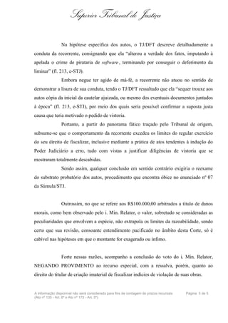 Superior Tribunal de Justiça

                Na hipótese específica dos autos, o TJ/DFT descreve detalhadamente a
conduta da recorrente, consignando que ela “alterou a verdade dos fatos, imputando à
apelada o crime de pirataria de software , terminando por conseguir o deferimento da
liminar” (fl. 213, e-STJ).
                Embora negue ter agido de má-fé, a recorrente não atuou no sentido de
demonstrar a lisura de sua conduta, tendo o TJ/DFT ressaltado que ela “sequer trouxe aos
autos cópia da inicial da cautelar ajuizada, ou mesmo dos eventuais documentos juntados
à época” (fl. 213, e-STJ), por meio dos quais seria possível confirmar a suposta justa
causa que teria motivado o pedido de vistoria.
                Portanto, a partir do panorama fático traçado pelo Tribunal de origem,
subsume-se que o comportamento da recorrente excedeu os limites do regular exercício
do seu direito de fiscalizar, inclusive mediante a prática de atos tendentes à indução do
Poder Judiciário a erro, tudo com vistas a justificar diligências de vistoria que se
mostraram totalmente descabidas.
                Sendo assim, qualquer conclusão em sentido contrário exigiria o reexame
do substrato probatório dos autos, procedimento que encontra óbice no enunciado nº 07
da Súmula/STJ.


                Outrossim, no que se refere aos R$100.000,00 arbitrados a título de danos
morais, como bem observado pelo i. Min. Relator, o valor, sobretudo se consideradas as
peculiaridades que envolvem a espécie, não extrapola os limites da razoabilidade, sendo
certo que sua revisão, consoante entendimento pacificado no âmbito desta Corte, só é
cabível nas hipóteses em que o montante for exagerado ou ínfimo.


                Forte nessas razões, acompanho a conclusão do voto do i. Min. Relator,
NEGANDO PROVIMENTO ao recurso especial, com a ressalva, porém, quanto ao
direito do titular de criação imaterial de fiscalizar indícios de violação de suas obras.


A informação disponível não será considerada para fins de contagem de prazos recursais   Página 5 de 5
(Ato nº 135 - Art. 6º e Ato nº 172 - Art. 5º)
 