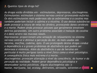 Quantos tipos de droga há?

As drogas estão divididas em – estimulantes, depressoras, alucinogénias.
Estimulantes: estimulam o sistema nervoso central (provocando euforia).
Os dois estimulantes mais poderosos são as anfetaminas e a cocaína mas
também poderiam incluir a cafeina e a nicotina. O uso destas substâncias
pode provocar a rotura de veias no cérebro, provocando danos cerebrais
e a morte. Podem ainda provocar psicoses que geralmente envolvem
delírios paranoides. Um outro problema associado à inalação da cocaína
é o dano severo nas mucosas nasais.
Depressoras: proporcionam uma sensação de relaxamento no sistema
nervoso central e diminui a perceção da dor. As mais usadas são
heroína, morfina, codeína, ópio. O uso prolongado destas drogas conduz
a dependência e a graves problemas de abstinência que podem ser
dolorosos e violentos. Além da abstinência o uso de heroína em
particular é muito perigoso tanto a nível físico como a nível psicológico.
A consequência física mais extrema é a morte.
Alucinogénios: provocam alteração a nível da consciência, do humor e da
perceção da realidade. Podem gerar dependência psicológica e
desencadear surtos psicóticos. Alguns alucinogénios são: o
haxixe, marijuana, lsd, ecstasy, delirantes, aerossóis, solventes e colas.
 
