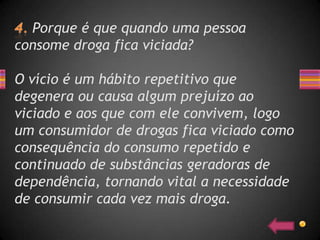 Porque é que quando uma pessoa
consome droga fica viciada?

O vício é um hábito repetitivo que
degenera ou causa algum prejuízo ao
viciado e aos que com ele convivem, logo
um consumidor de drogas fica viciado como
consequência do consumo repetido e
continuado de substâncias geradoras de
dependência, tornando vital a necessidade
de consumir cada vez mais droga.
 