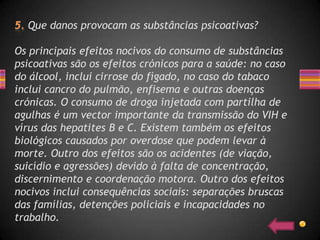 Que danos provocam as substâncias psicoativas?

Os principais efeitos nocivos do consumo de substâncias
psicoativas são os efeitos crónicos para a saúde: no caso
do álcool, inclui cirrose do fígado, no caso do tabaco
inclui cancro do pulmão, enfisema e outras doenças
crónicas. O consumo de droga injetada com partilha de
agulhas é um vector importante da transmissão do VIH e
vírus das hepatites B e C. Existem também os efeitos
biológicos causados por overdose que podem levar à
morte. Outro dos efeitos são os acidentes (de viação,
suicídio e agressões) devido à falta de concentração,
discernimento e coordenação motora. Outro dos efeitos
nocivos inclui consequências sociais: separações bruscas
das famílias, detenções policiais e incapacidades no
trabalho.
 