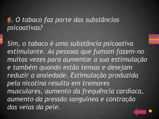 O tabaco faz parte das substâncias
psicoativas?

Sim, o tabaco é uma substância psicoativa
estimulante. As pessoas que fumam fazem-no
muitas vezes para aumentar a sua estimulação
e também quando estão tensas e desejam
reduzir a ansiedade. Estimulação produzida
pela nicotina resulta em tremores
musculares, aumento da frequência cardíaca,
aumento da pressão sanguínea e contração
das veias da pele.
 