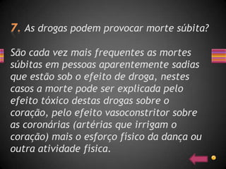 As drogas podem provocar morte súbita?

São cada vez mais frequentes as mortes
súbitas em pessoas aparentemente sadias
que estão sob o efeito de droga, nestes
casos a morte pode ser explicada pelo
efeito tóxico destas drogas sobre o
coração, pelo efeito vasoconstritor sobre
as coronárias (artérias que irrigam o
coração) mais o esforço físico da dança ou
outra atividade física.
 