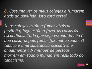 Costumo ver os meus colegas a fumarem
atrás do pavilhão, isto está certo?

Se os colegas estão a fumar atrás do
pavilhão, logo estão a fazer as coisas às
escondidas. Tudo que seja escondido não é
boa coisa, depois fumar faz mal à saúde. O
tabaco é uma substância psicoativa e
anualmente 4,9 milhões de pessoas
morrem em todo o mundo em resultado do
tabagismo.
 