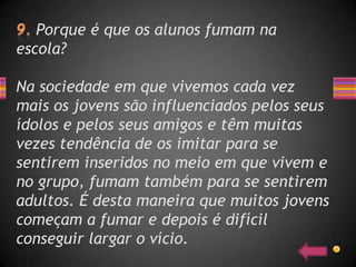 Porque é que os alunos fumam na
escola?

Na sociedade em que vivemos cada vez
mais os jovens são influenciados pelos seus
ídolos e pelos seus amigos e têm muitas
vezes tendência de os imitar para se
sentirem inseridos no meio em que vivem e
no grupo, fumam também para se sentirem
adultos. É desta maneira que muitos jovens
começam a fumar e depois é difícil
conseguir largar o vício.
 