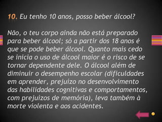 Eu tenho 10 anos, posso beber álcool?

Não, o teu corpo ainda não está preparado
para beber álcool; só a partir dos 18 anos é
que se pode beber álcool. Quanto mais cedo
se inicia o uso de álcool maior é o risco de se
tornar dependente dele. O álcool além de
diminuir o desempenho escolar (dificuldades
em aprender, prejuízo no desenvolvimento
das habilidades cognitivas e comportamentos,
com prejuízos de memória), leva também à
morte violenta e aos acidentes.
 