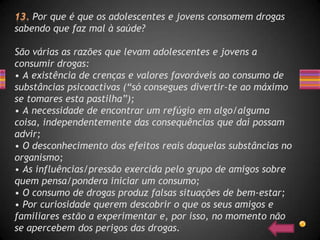 Por que é que os adolescentes e jovens consomem drogas
sabendo que faz mal à saúde?

São várias as razões que levam adolescentes e jovens a
consumir drogas:
• A existência de crenças e valores favoráveis ao consumo de
substâncias psicoactivas (“só consegues divertir-te ao máximo
se tomares esta pastilha”);
• A necessidade de encontrar um refúgio em algo/alguma
coisa, independentemente das consequências que daí possam
advir;
• O desconhecimento dos efeitos reais daquelas substâncias no
organismo;
• As influências/pressão exercida pelo grupo de amigos sobre
quem pensa/pondera iniciar um consumo;
• O consumo de drogas produz falsas situações de bem-estar;
• Por curiosidade querem descobrir o que os seus amigos e
familiares estão a experimentar e, por isso, no momento não
se apercebem dos perigos das drogas.
 