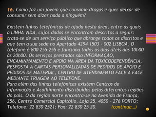 Como faz um jovem que consome drogas e quer deixar de
consumir sem dizer nada a ninguém?

Existem linhas telefónicas de ajuda nesta área, entre as quais
a LINHA VIDA, cujos dados se encontram descritos a seguir:
trata-se de um serviço público que abrange todos os distritos e
que tem a sua sede no Apartado 4294 1503 - 002 LISBOA. O
telefone é 800 255 255 e funciona todos os dias úteis das 10h00
às 20h00. Os serviços prestados são INFORMAÇÃO,
ENCAMINHAMENTO E APOIO NA ÁREA DA TOXICODEPENDÊNCIA,
RESPOSTA A CARTAS PERSONALIZADAS DE PEDIDOS DE APOIO E
PEDIDOS DE MATERIAL, CENTRO DE ATENDIMENTO FACE A FACE
MEDIANTE TRIAGEM AO TELEFONE.
Para além das linhas telefónicas existem Centros de
Informação e Acolhimento distribuídos pelas diferentes regiões
do país. O da região norte encontra-se na Avenida de França,
256, Centro Comercial Capitólio, Loja 25, 4050 – 276 PORTO;
Telefone: 22 830 2521; Fax: 22 830 25 20.       (continua…)
 