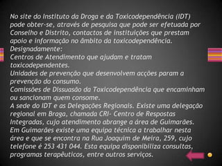 No site do Instituto da Droga e da Toxicodependência (IDT)
pode obter-se, através de pesquisa que pode ser efetuada por
Conselho e Distrito, contactos de instituições que prestam
apoio e informação no âmbito da toxicodependência.
Designadamente:
Centros de Atendimento que ajudam e tratam
toxicodependentes.
Unidades de prevenção que desenvolvem acções param a
prevenção do consumo.
Comissões de Dissuasão da Toxicodependência que encaminham
ou sancionam quem consome.
A sede do IDT e as Delegações Regionais. Existe uma delegação
regional em Braga, chamada CRI- Centro de Respostas
Integradas, cujo atendimento abrange a área de Guimarães.
Em Guimarães existe uma equipa técnica a trabalhar nesta
área e que se encontra na Rua Joaquim de Meira, 259, cujo
telefone é 253 431 044. Esta equipa disponibiliza consultas,
programas terapêuticos, entre outros serviços.
 