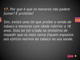 Por que é que os menores não podem
fumar? É proibido?

Sim, existe uma lei que proíbe a venda de
tabaco a menores com idade inferior a 18
anos. Esta lei foi criada na tentativa de
impedir que os mais novos fiquem expostos
aos efeitos nocivos do tabaco na sua saúde.
 