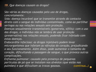 Que doenças causam as drogas?

São várias as doenças causadas pelo uso de drogas,
concretamente:
Sida: doença incurável que se transmite através do contacto
direto com o sangue do indivíduo contaminado, como ao partilhar
seringas ou nas relações sexuais sem proteção.
Doenças sexualmente transmissíveis (gonorreia, sífilis): com o uso
das drogas, o indivíduo não se lembra de usar proteção
(preservativo) nas relações sexuais, podendo ficar infetado com
estas doenças.
Endocardite infeciosa: as drogas injetáveis podem levar
microrganismos que infetam as válvulas do coração, prejudicando
o seu funcionamento. Além disso, pode aumentar o tamanho do
coração, dificultando a passagem de sangue, o que provoca outras
complicações.
Enfisema pulmonar: causado pela presença de pequenas
partículas de pó que se instalam nos alvéolos (que estão nos
pulmões) e que dificultam as trocas gasosas.           (continua…)
 
