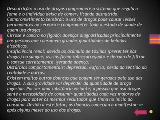 Desnutrição: o uso de drogas compromete o sistema que regula a
fome e o indivíduo deixa de comer, ficando desnutrido.
Comprometimento cerebral: o uso de drogas pode causar lesões
permanentes no cérebro e comprometer todo o estado de saúde de
quem usa drogas.
Cirrose e cancro no fígado: doenças diagnosticadas principalmente
nas pessoas que consomem grandes quantidades de bebidas
alcoólicas.
Insuficiência renal: devido ao acúmulo de toxinas (presentes nas
drogas) no sangue, os rins ficam sobrecarregados e deixam de filtrar
o sangue corretamente, gerando doença.
Distúrbios comportamentais: depressão, euforia, perda do sentido da
realidade e outras.
Existem muitas outras doenças que podem ser geradas pelo uso das
drogas. A sua gravidade vai depender da quantidade de droga
ingerida. Por ser uma substância viciante, a pessoa que usa drogas
sente a necessidade de consumir quantidades cada vez maiores de
drogas para obter os mesmos resultados que tinha no início do
consumo. Devido a este fator, as doenças começam a manifestar-se
após alguns meses do uso das drogas.
 