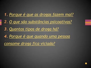 Porque é que as drogas fazem mal?
  O que são substâncias psicoativas?
  Quantos tipos de droga há?
  Porque é que quando uma pessoa
consome droga fica viciada?
 