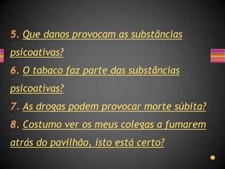 Que danos provocam as substâncias
psicoativas?
  O tabaco faz parte das substâncias
psicoativas?
  As drogas podem provocar morte súbita?
  Costumo ver os meus colegas a fumarem
atrás do pavilhão, isto está certo?
 