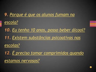 Porque é que os alunos fumam na
escola?
    Eu tenho 10 anos, posso beber álcool?
    Existem substâncias psicoativas nas
escolas?
    É preciso tomar comprimidos quando
estamos nervosos?
 