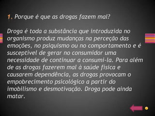 Porque é que as drogas fazem mal?

Droga é toda a substância que introduzida no
organismo produz mudanças na perceção das
emoções, no psiquismo ou no comportamento e é
susceptível de gerar no consumidor uma
necessidade de continuar a consumi-la. Para além
de as drogas fazerem mal à saúde física e
causarem dependência, as drogas provocam o
empobrecimento psicológico a partir do
imobilismo e desmotivação. Droga pode ainda
matar.
 
