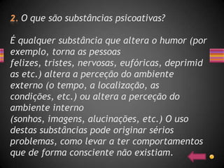 O que são substâncias psicoativas?

É qualquer substância que altera o humor (por
exemplo, torna as pessoas
felizes, tristes, nervosas, eufóricas, deprimid
as etc.) altera a perceção do ambiente
externo (o tempo, a localização, as
condições, etc.) ou altera a perceção do
ambiente interno
(sonhos, imagens, alucinações, etc.) O uso
destas substâncias pode originar sérios
problemas, como levar a ter comportamentos
que de forma consciente não existiam.
 