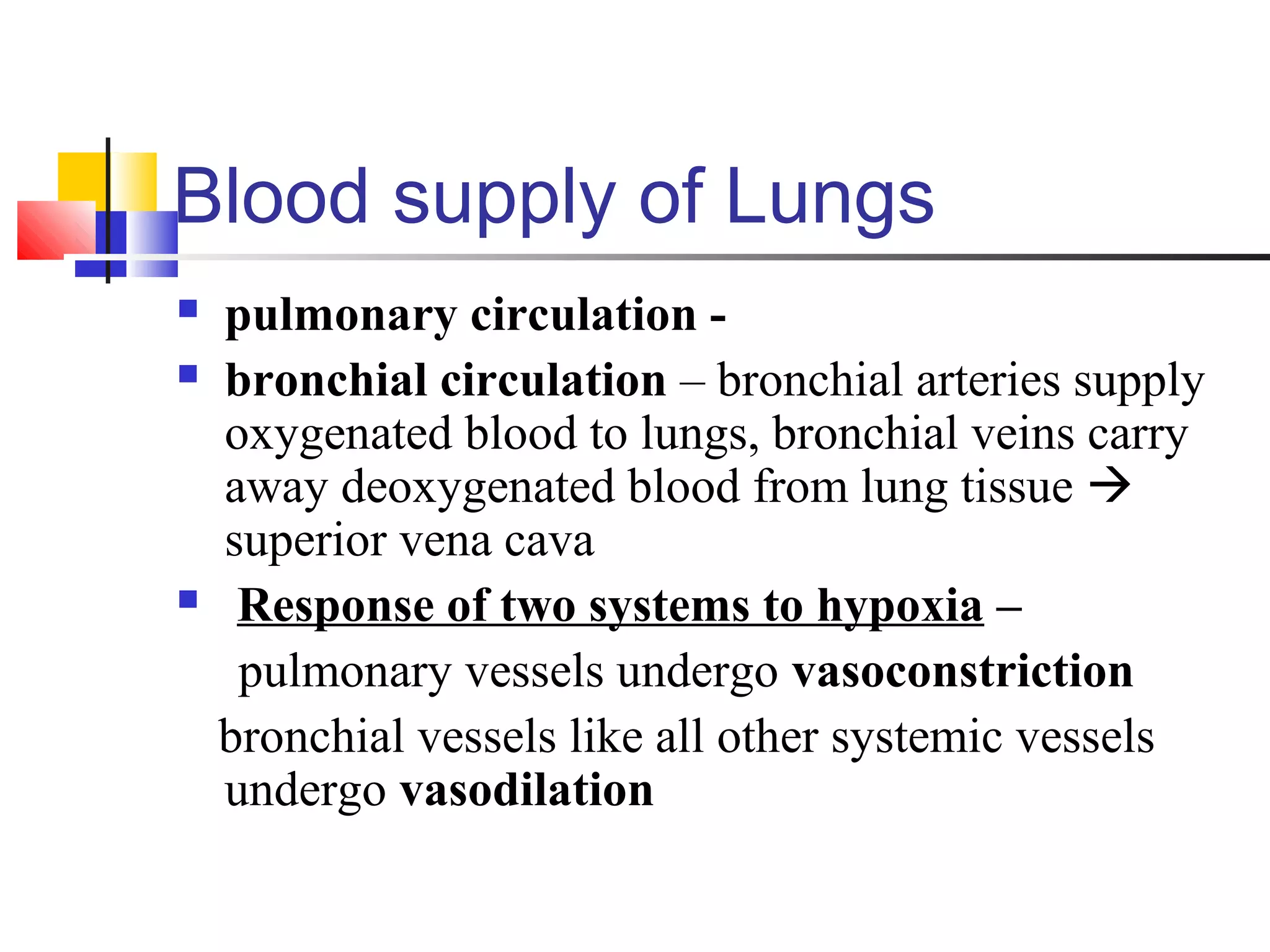 Blood supply of Lungs
 pulmonary circulation -
 bronchial circulation – bronchial arteries supply
oxygenated blood to lungs, bronchial veins carry
away deoxygenated blood from lung tissue 
superior vena cava
 Response of two systems to hypoxia –
pulmonary vessels undergo vasoconstriction
bronchial vessels like all other systemic vessels
undergo vasodilation
 