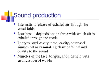 Sound production
 Intermittent release of exhaled air through the
vocal folds
 Loudness – depends on the force with which air is
exhaled through the cords
 Pharynx, oral cavity, nasal cavity, paranasal
sinuses act as resonating chambers that add
quality to the sound
 Muscles of the face, tongue, and lips help with
enunciation of words
 