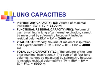 LUNG CAPACITIES
 INSPIRATORY CAPACITY ( IC): Volume of maximal
inspiration:IRV + TV = 3600 ml
 FUNCTIONAL RESIDUAL CAPACITY (FRC): Volume of
gas remaining in lung after normal expiration, cannot
be measured by spirometry because it includes
residual volume:ERV + RV = 2400 ml
 VITAL CAPACITY (VC): Volume of maximal inspiration
and expiration:IRV + TV + ERV = IC + ERV = 4800
ml
 TOTAL LUNG CAPACITY (TLC): The volume of the lung
after maximal inspiration. ﾊ The sum of all four lung
volumes, cannot be measured by spirometry because
it includes residual volume:IRV+ TV + ERV + RV =
IC + FRC = 6000 ml
 