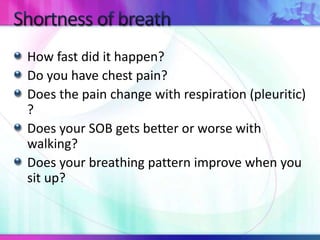 How fast did it happen?
Do you have chest pain?
Does the pain change with respiration (pleuritic)
?
Does your SOB gets better or worse with
walking?
Does your breathing pattern improve when you
sit up?
 
