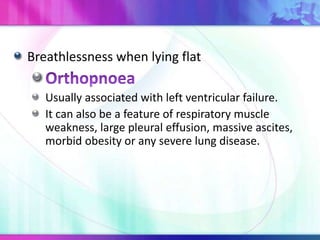 Breathlessness when lying flat
Usually associated with left ventricular failure.
It can also be a feature of respiratory muscle
weakness, large pleural effusion, massive ascites,
morbid obesity or any severe lung disease.
 