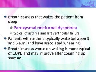 Breathlessness that wakes the patient from
sleep
typical of asthma and left ventricular failure
Patients with asthma typically wake between 3
and 5 a.m. and have associated wheezing.
Breathlessness worse on waking is more typical
of COPD and may improve after coughing up
sputum.
 