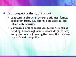 If you suspect asthma, ask about
exposure to allergens, smoke, perfumes, fumes,
cold air or drugs, e.g. aspirin, non-steroidal anti-
inflammatory drugs.
Common allergens are house dust mite (shaking
bedding, hoovering), animals (cats, dogs, horses)
and grass pollens (mowing the lawn, the ‘hayfever
season’) and tree pollens.
 
