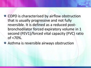 COPD is characterised by airflow obstruction
that is usually progressive and not fully
reversible. It is defined as a reduced post-
bronchodilator forced expiratory volume in 1
second (FEV1)/forced vital capacity (FVC) ratio
of <70%.
Asthma is reversible airways obstruction
 