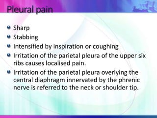 Sharp
Stabbing
Intensified by inspiration or coughing
Irritation of the parietal pleura of the upper six
ribs causes localised pain.
Irritation of the parietal pleura overlying the
central diaphragm innervated by the phrenic
nerve is referred to the neck or shoulder tip.
 