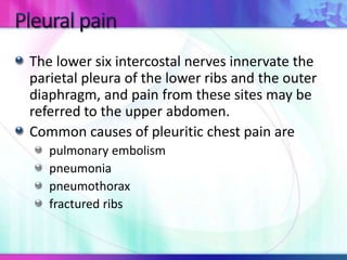 The lower six intercostal nerves innervate the
parietal pleura of the lower ribs and the outer
diaphragm, and pain from these sites may be
referred to the upper abdomen.
Common causes of pleuritic chest pain are
pulmonary embolism
pneumonia
pneumothorax
fractured ribs
 