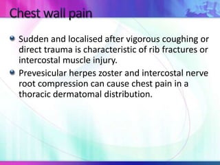 Sudden and localised after vigorous coughing or
direct trauma is characteristic of rib fractures or
intercostal muscle injury.
Prevesicular herpes zoster and intercostal nerve
root compression can cause chest pain in a
thoracic dermatomal distribution.
 