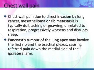 Chest wall pain due to direct invasion by lung
cancer, mesothelioma or rib metastasis is
typically dull, aching or gnawing, unrelated to
respiration, progressively worsens and disrupts
sleep.
Pancoast’s tumour of the lung apex may involve
the first rib and the brachial plexus, causing
referred pain down the medial side of the
ipsilateral arm.
 