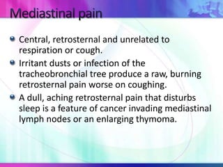 Central, retrosternal and unrelated to
respiration or cough.
Irritant dusts or infection of the
tracheobronchial tree produce a raw, burning
retrosternal pain worse on coughing.
A dull, aching retrosternal pain that disturbs
sleep is a feature of cancer invading mediastinal
lymph nodes or an enlarging thymoma.
 