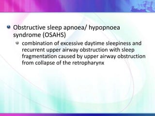 Obstructive sleep apnoea/ hypopnoea
syndrome (OSAHS)
combination of excessive daytime sleepiness and
recurrent upper airway obstruction with sleep
fragmentation caused by upper airway obstruction
from collapse of the retropharynx
 