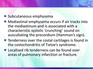 Subcutaneous emphysema
Mediastinal emphysema occurs if air tracks into
the mediastinum and is associated with a
characteristic systolic ‘crunching’ sound on
auscultating the precordium (Hamman’s sign).
Tenderness over the costal cartilages is found in
the costochondritis of Tietze’s syndrome.
Localised rib tenderness can be found over
areas of pulmonary infarction or fracture.
 