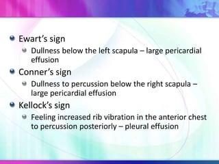 Ewart’s sign
Dullness below the left scapula – large pericardial
effusion
Conner’s sign
Dullness to percussion below the right scapula –
large pericardial effusion
Kellock’s sign
Feeling increased rib vibration in the anterior chest
to percussion posteriorly – pleural effusion
 