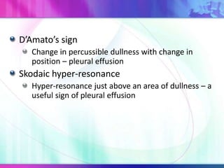 D’Amato’s sign
Change in percussible dullness with change in
position – pleural effusion
Skodaic hyper-resonance
Hyper-resonance just above an area of dullness – a
useful sign of pleural effusion
 