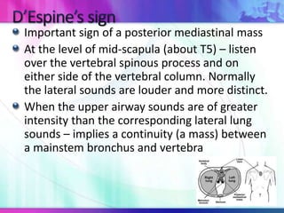 Important sign of a posterior mediastinal mass
At the level of mid-scapula (about T5) – listen
over the vertebral spinous process and on
either side of the vertebral column. Normally
the lateral sounds are louder and more distinct.
When the upper airway sounds are of greater
intensity than the corresponding lateral lung
sounds – implies a continuity (a mass) between
a mainstem bronchus and vertebra
 