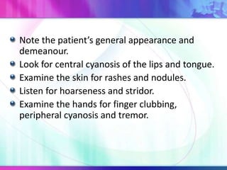 Note the patient’s general appearance and
demeanour.
Look for central cyanosis of the lips and tongue.
Examine the skin for rashes and nodules.
Listen for hoarseness and stridor.
Examine the hands for finger clubbing,
peripheral cyanosis and tremor.
 