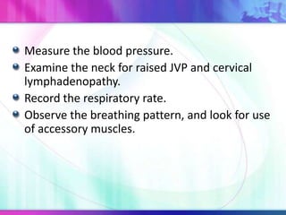 Measure the blood pressure.
Examine the neck for raised JVP and cervical
lymphadenopathy.
Record the respiratory rate.
Observe the breathing pattern, and look for use
of accessory muscles.
 