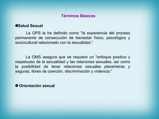Términos Básicos <ul><li>Salud Sexual </li></ul><ul><li>La OPS la ha definido como &quot;la experiencia del proceso perman...