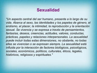 Sexualidad &quot;Un aspecto central del ser humano, presente a lo largo de su vida. Abarca al sexo, las identidades y los ...