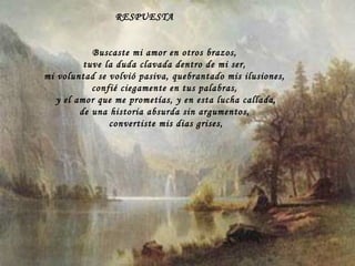 RESPUESTA Buscaste mi amor en otros brazos, tuve la duda clavada dentro de mi ser, mi voluntad se volvió pasiva, quebrantado mis ilusiones, confié ciegamente en tus palabras, y el amor que me prometías, y en esta lucha callada, de una historia absurda sin argumentos, convertiste mis dias grises, 