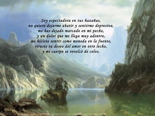 Soy espectadora en tus hazañas, no quiero dejarme abatir y sentirme depresiva, me has dejado marcado en mi pecho, y un dolor que me llega muy adentro, me hiciste sentir como moneda en la fuente, tiraste tu deseo del amor en otro lecho, y mi cuerpo se revolcó de celos. 