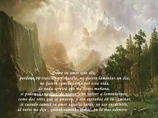Dame tu amor este dia, perdono tu traición y cobardía, no quiero lamentar un dia, no quiero caminar sola por esta vida, de nada servirá que me llores mañana, si podemos empezar, de nuevo y no volver a lamentarnos, como dos seres que se amaron, y son extraños en su caminar, si cuando conocí tu amor aquella tarde, en ese encuentro, al verte me dije , quiero caminar con el  en lo mas adentro  .  