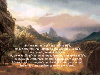 Por este instante que descuide tu vida, me as hecho sentir lo importante que es estar a tu lado, caminando juntos de la mano, si , amor he llorado por mi torpeza, también, a mi me ha dolido, no me siento comparada, me siento alagada por tu amor, bésame, amor con esa furia  pasional que salen por tus ojos, bésame hoy, que también yo muero por hacerlo.  