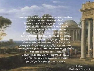 nuevamente funde mi corazón con tus gemidos, y ámame mi amor hasta el olvido,  ámame y  detén el tiempo que  agoniza. y que  el alba me sorprenda enamorada, diluye en éxtasis todas mis  razones, que  tomado de tu  mano, subiré al trono, mas te prometo Amarte,  en  todas mis horas, y con besos llenar el  tiempo que faltaste,  bórrame mis pensamientos de locura y celo, y despoja, las grietas que  reflejan ya mi  cara, ámame, hasta que tu  corazón supere tus  pecados, más allá de todas tus locuras, donde jamás otro amor,  supere  a  nadie, y serás  tú, quien en secretos se rebele, que fui yo la mujer que mas amaste. Autor. Heliodoro Castro R 